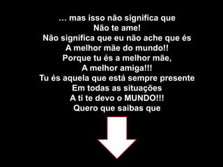 … mas isso não significa que Não te ame!Não significa que eu não ache que és A melhor mãe do mundo!!Porque tu és a melhor mãe,A melhor amiga!!!Tu és aquela que está sempre presenteEm todas as situaçõesA ti te devo o MUNDO!!!Quero que saibas que