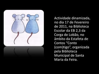 	Actividade dinamizada, no dia 17 de Fevereiro de 2011, na Biblioteca Escolar da EB 2,3 da Corgade Lobão, no âmbito da Estafeta de Contos “Conto (com)tigo”, organizada pela Biblioteca Municipal de Santa Maria da Feira. 