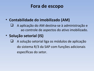Fora de escopo Contabilidade do imobilizado (AM) A aplicação do AM destina-se à administração e  ao controle de aspectos do ativo imobilizado. Solução setorial (IS) A solução setorial liga os módulos de aplicação do sistema R/3 da SAP com funções adicionais específicas do setor. 