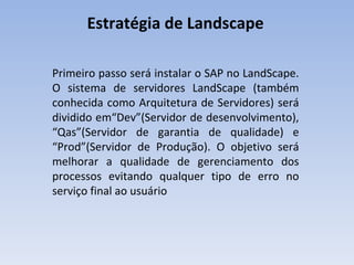 Estratégia de Landscape  Primeiro passo será instalar o SAP no LandScape. O sistema de servidores LandScape (também conhecida como Arquitetura de Servidores) será dividido em“Dev”(Servidor de desenvolvimento), “Qas”(Servidor de garantia de qualidade) e “Prod”(Servidor de Produção). O objetivo será melhorar a qualidade de gerenciamento dos processos evitando qualquer tipo de erro no serviço final ao usuário 