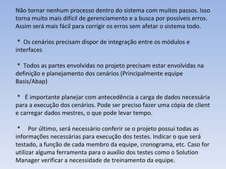 Não tornar nenhum processo dentro do sistema com muitos passos. Isso torna muito mais difícil de gerenciamento e a busca por possíveis erros. Assim será mais fácil para corrigir os erros sem afetar o sistema todo. *  Os cenários precisam dispor de integração entre os módulos e interfaces  *  Todos as partes envolvidas no projeto precisam estar envolvidas na definição e planejamento dos cenários (Principalmente equipe Basis/Abap) *  É importante planejar com antecedência a carga de dados necessária para a execução dos cenários. Pode ser preciso fazer uma cópia de client e carregar dados mestres, o que pode levar tempo.  *  Por último, será necessário conferir se o projeto possui todas as informações necessárias para execução dos testes. Indicar o que será testado, a função de cada membro da equipe, cronograma, etc. Caso for utilizar alguma ferramenta para o auxílio dos testes como o Solution Manager verificar a necessidade de treinamento da equipe.  