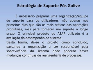 Estratégia de Suporte Pós Golive  É necessário preparar uma organização/equipe de suporte para os utilizadores, não apenas nos primeiros dias que são os mais críticos das operações produtivas, mas para fornecer um suporte a longo prazo. O principal produto do ASAP utilizado é a avaliação do desempenho do sistema. Desta forma, dá-se o projeto como concluído, passando a organização a ser responsável pela sobrevivência do sistema onde poderão haver mudanças contínuas de reengenharia de processos. 