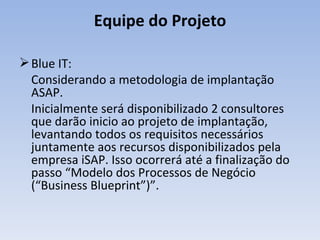 Blue IT: Considerando a metodologia de implantação ASAP. Inicialmente será disponibilizado 2 consultores que darão inicio ao projeto de implantação, levantando todos os requisitos necessários juntamente aos recursos disponibilizados pela empresa iSAP. Isso ocorrerá até a finalização do passo “Modelo dos Processos de Negócio (“Business Blueprint”)”. Equipe do Projeto 
