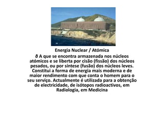 Energia Nuclear / Atómica ð A que se encontra armazenada nos núcleos atómicos e se liberta por cisão (fissão) dos núcleos pesados, ou por síntese (fusão) dos núcleos leves. Constitui a forma de energia mais moderna e de maior rendimento com que conta o homem para o seu serviço. Actualmente é utilizada para a obtenção de electricidade, de isótopos radioactivos, em Radiologia, em Medicina 