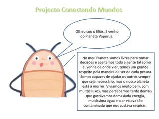 Olá eu sou o Elios. E venho do Planeta Vaporus. No meu Planeta somos livres para tomar decisões e aceitamos toda a gente tal como é, venha de onde vier, temos um grande respeito pela maneira de ser de cada pessoa. Somos capazes de ajudar os outros sempre que seja necessário, mas o nosso planeta está a morrer. Vivíamos muito bem, com muitos luxos, mas percebemos tarde demais que gastávamos demasiada energia, muitíssima água e o ar estava tão contaminado que nos custava respirar.  
