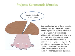 E, e, e… venho do Planeta Huala! O nosso planeta é maravilhoso, mas não sabemos falar como deve ser. Estamos sempre a gritar. Os hualanos e hualanas não conseguem falar sem ser aos saltinhos e é impossível haver o mínimo de organização. Está tudo um caos e quando há um problema nunca é resolvido. Por isso, alguns e algumas de nós estamos à procura de um planeta melhor, onde possamos viver com outros seres diferentes, que nos ensinem como nos podemos organizar. 
