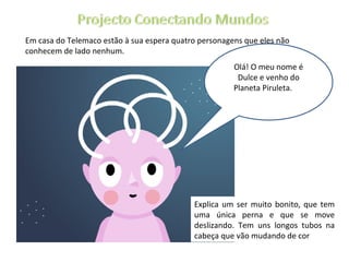 Em casa do Telemaco estão à sua espera quatro personagens que eles não conhecem de lado nenhum.  Olá! O meu nome é Dulce e venho do Planeta Piruleta. Explica um ser muito bonito, que tem uma única perna e que se move deslizando. Tem uns longos tubos na cabeça que vão mudando de cor 