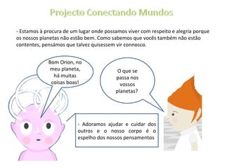 - Estamos à procura de um lugar onde possamos viver com respeito e alegria porque os nossos planetas não estão bem. Como sabemos que vocês também não estão contentes, pensámos que talvez quisessem vir connosco. O que se passa nos vossos planetas?  Bom Orion, no meu planeta, há muitas coisas boas! - Adoramos ajudar e cuidar dos outros e o nosso corpo é o espelho dos nossos pensamentos 