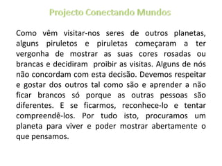 Como vêm visitar-nos seres de outros planetas, alguns piruletos e piruletas começaram a ter vergonha de mostrar as suas cores rosadas ou brancas e decidiram  proibir as visitas. Alguns de nós não concordam com esta decisão. Devemos respeitar e gostar dos outros tal como são e aprender a não ficar brancos só porque as outras pessoas são diferentes. E se ficarmos, reconhece-lo e tentar compreendê-los. Por tudo isto, procuramos um planeta para viver e poder mostrar abertamente o que pensamos. 