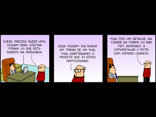 Mas tem um detalhe, na
Chefe, preciso fazer uma                           cidade da minha vó não
  viagem para visitar      Essa viagem irá durar       tem internet a
                                                                   ,
   minha vó que está        em torno de um mês,      comunicação é feita
  doente na patagônia        mas continuarei o       com pombos correio.
                            projeto que já estou
                                participando.
 