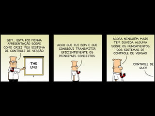 BEM... ESTa FOI MINHA                             AGORA NINGUÉM MAIS
  APRESENTAÇÃO SOBRE                                TEM DÚVIDA ALGUMA
                          ACHO QUE FUI BEM E QUE   SOBRE OS FUNDAMENTOS
COMO CRIEI MEU SISTEMA     CONSEGUI TRANSMITIR
 DE CONTROLE DE VERSÃO                                DOS SISTEMAS DE
                             EFICIENTEMENTE OS      CONTROLE DE VERSÃO.
                           PRINCIPAIS CONCEITOS.

                                                              CONTROLE DE
                                                                 QUE!?
 