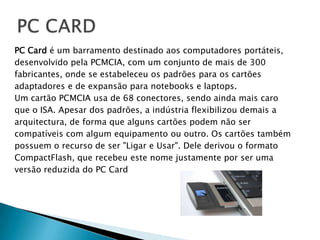 PC CARD		PC Card é um barramento destinado aos computadores portáteis,desenvolvido pela PCMCIA, com um conjunto de mais de 300fabricantes, onde se estabeleceu os padrões para os cartõesadaptadores e de expansão para notebooks e laptops.Um cartão PCMCIA usa de 68 conectores, sendo ainda mais caroque o ISA. Apesar dos padrões, a indústria flexibilizou demais aarquitectura, de forma que alguns cartões podem não sercompatíveis com algum equipamento ou outro. Os cartões tambémpossuem o recurso de ser "Ligar e Usar". Dele derivou o formatoCompactFlash, que recebeu este nome justamente por ser umaversão reduzida do PC Card