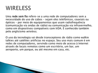 WIRELESS	Uma rede sem fio refere-se a uma rede de computadores sem a necessidade do uso de cabos – sejam eles telefónicos, coaxiais ouópticos – por meio de equipamentos que usam radiofrequência (comunicação via ondas de rádio) ou comunicação via infravermelho,como em dispositivos compatíveis com IrDA. É conhecido tambémpelo anglicismo wireless.O uso da tecnologia vai desde transceptores de rádio como walkie talkies até satélites artificias no espaço. Seu uso mais comum é emredes de computadores, servindo como meio de acesso à Internetatravés de locais remotos como um escritório, um bar, umaeroporto, um parque, ou até mesmo em casa, etc.