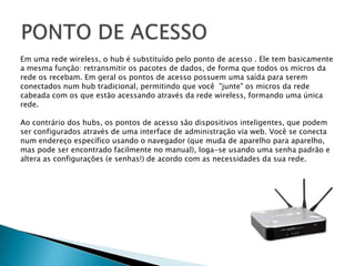PONTO DE ACESSOEm uma rede wireless, o hub é substituído pelo ponto de acesso . Ele tem basicamente a mesma função: retransmitir os pacotes de dados, de forma que todos os micros da rede os recebam. Em geral os pontos de acesso possuem uma saída para seremconectados num hub tradicional, permitindo que você  "junte" os micros da rede cabeada com os que estão acessando através da rede wireless, formando uma única rede.Ao contrário dos hubs, os pontos de acesso são dispositivos inteligentes, que podemser configurados através de uma interface de administração via web. Você se conectanum endereço específico usando o navegador (que muda de aparelho para aparelho,mas pode ser encontrado facilmente no manual), loga-se usando uma senha padrão ealtera as configurações (e senhas!) de acordo com as necessidades da sua rede.