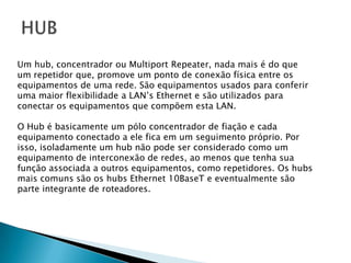 HUBUm hub, concentrador ou Multiport Repeater, nada mais é do que um repetidor que, promove um ponto de conexão física entre osequipamentos de uma rede. São equipamentos usados para conferir uma maior flexibilidade a LAN’s Ethernet e são utilizados para conectar os equipamentos que compõem esta LAN.O Hub é basicamente um pólo concentrador de fiação e cadaequipamento conectado a ele fica em um seguimento próprio. Porisso, isoladamente um hub não pode ser considerado como umequipamento de interconexão de redes, ao menos que tenha suafunção associada a outros equipamentos, como repetidores. Os hubsmais comuns são os hubs Ethernet 10BaseT e eventualmente sãoparte integrante de roteadores.