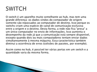 O switch é um aparelho muito semelhante ao hub, mas tem uma grande diferença: os dados vindos do computador de origem somente são repassados ao computador de destino. Isso porque os switchs criam uma espécie de canal de comunicação exclusiva entre a origem e o destino. Desta forma, a rede não fica "presa" aum único computador no envio de informações. Isso aumenta o desempenho da rede já que a comunicação está sempre disponível, excepto quando dois ou mais computadores tentam enviar dadossimultaneamente à mesma máquina. Essa característica também diminui a ocorrência de erros (colisões de pacotes, por exemplo).Assim como no hub, é possível ter várias portas em um switch e aquantidade varia da mesma forma.SWITCH