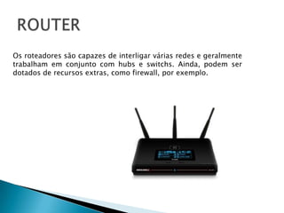 ROUTEROs roteadores são capazes de interligar várias redes e geralmente trabalham em conjunto com hubs e switchs. Ainda, podem ser dotados de recursos extras, como firewall, por exemplo. 