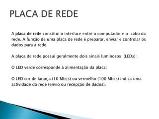 A placa de rede constitui o interface entre o computador e o  cabo da rede. A função de uma placa de rede é preparar, enviar e controlar os dados para a rede.A placa de rede possui geralmente dois sinais luminosos  (LEDs): O LED verde corresponde à alimentação da placa; O LED cor de laranja (10 Mb/s) ou vermelho (100 Mb/s) indica uma actividade da rede (envio ou recepção de dados).PLACA DE REDE