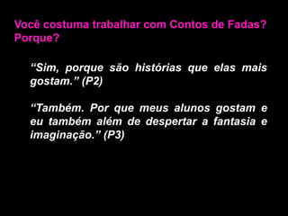 Você costuma trabalhar com Contos de Fadas? Porque?“Sim, porque são histórias que elas mais gostam.” (P2)“Também. Por que meus alunos gostam e eu também além de despertar a fantasia e imaginação.” (P3)