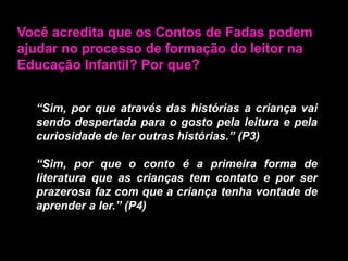 Você acredita que os Contos de Fadas podem ajudar no processo de formação do leitor na Educação Infantil? Por que?“Sim, por que através das histórias a criança vai sendo despertada para o gosto pela leitura e pela curiosidade de ler outras histórias.” (P3)“Sim, por que o conto é a primeira forma de literatura que as crianças tem contato e por ser prazerosa faz com que a criança tenha vontade de aprender a ler.” (P4)