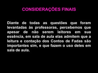 CONSIDERAÇÕES FINAISDiante de todas as questões que foram levantadas às professoras, percebemos que apesar de não serem leitores em sua essência, em sala de aula elas admitem que a leitura e contação dos Contos de Fadas são importantes sim, e que fazem o uso deles em sala de aula.