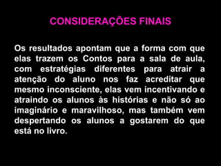 CONSIDERAÇÕES FINAISOs resultados apontam que a forma com que elas trazem os Contos para a sala de aula, com estratégias diferentes para atrair a atenção do aluno nos faz acreditar que mesmo inconsciente, elas vem incentivando e atraindo os alunos às histórias e não só ao imaginário e maravilhoso, mas também vem despertando os alunos a gostarem do que está no livro.