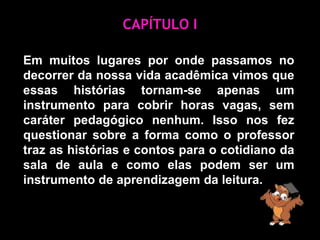 CAPÍTULO IEm muitos lugares por onde passamos no decorrer da nossa vida acadêmica vimos que essas histórias tornam-se apenas um instrumento para cobrir horas vagas, sem caráter pedagógico nenhum. Isso nos fez questionar sobre a forma como o professor traz as histórias e contos para o cotidiano da sala de aula e como elas podem ser um instrumento de aprendizagem da leitura.