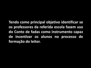 Tendo como principal objetivo identificar se os professores da referida escola fazem uso do Conto de fadas como instrumento capaz de incentivar os alunos no processo de formação do leitor. 