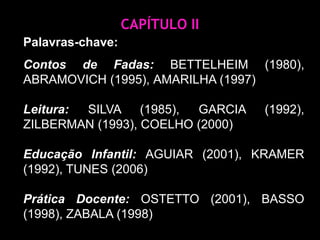 CAPÍTULO IIPalavras-chave:Contos de Fadas: BETTELHEIM (1980), Abramovich (1995),AMARILHA (1997) Leitura: Silva (1985), Garcia (1992), Zilberman (1993), COELHO (2000)Educação Infantil: AGUIAR (2001), KRAMER (1992), TUNES (2006) Prática Docente: Ostetto (2001), Basso (1998), Zabala (1998) 