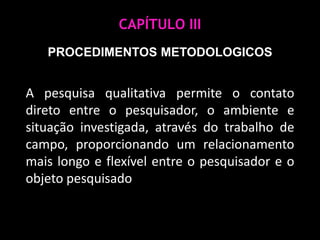 CAPÍTULO IIIPROCEDIMENTOS METODOLOGICOSA pesquisa qualitativa permite o contato direto entre o pesquisador, o ambiente e situação investigada, através do trabalho de campo, proporcionando um relacionamento mais longo e flexível entre o pesquisador e o objeto pesquisado