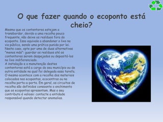 O que fazer quando o ecoponto está cheio?Mesmo que os contentores estejam a transbordar, devido a uma recolha pouco frequente, não deixe os resíduos fora do ecoponto. Isso equivale a abandonar o lixo na via pública, sendo uma prática punida por lei. Neste caso, opte por uma de duas alternativas "menos más": guardar os resíduos até os contentores serem despejados ou depositá-los no lixo indiferenciado. A instalação e a manutenção destes contentores está a cargo do seu município ou de outra entidade na qual foi delegada essa tarefa. O mesmo acontece com a recolha dos materiais colocados nos ecopontos, ecocentros ou na recolha porta-a-porta. Em geral, os circuitos de recolha são definidos consoante o enchimento que os ecopontos apresentam. Mas o seu contributo é valioso: contacte a entidade responsável quando detectar anomalias.