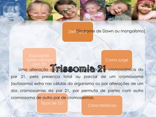 Definição(Síndrome de Down ou mongolismo)Trissomia 21Uma alteração da organização genética e cromossómica do par 21, pela presença total ou parcial de um cromossoma (autosoma) extra nas células do organismo ou por alterações de um dos cromossomas do par 21, por permuta de partes com outro cromossoma de outro par de cromossomas.  