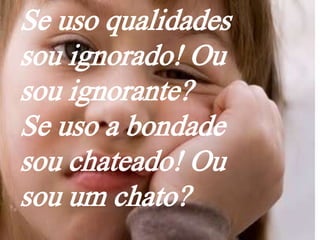 Se uso qualidades
sou ignorado! Ou
sou ignorante?
Se uso a bondade
sou chateado! Ou
sou um chato?
 