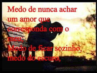 Medo de nunca achar
um amor que
corresponda com o
meu;
Medo de ficar sozinho,
medo do escuro,
 