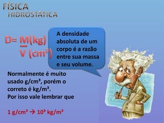 FÍSICAHIDROSTÁTICAA densidade absoluta de um corpo é a razão entre sua massa e seu volume. _D= M(kg)     V (cm³)Normalmente é muito usado g/cm³, porém o correto é kg/m³.Por isso vale lembrar que1 g/cm³ 10³ kg/m³