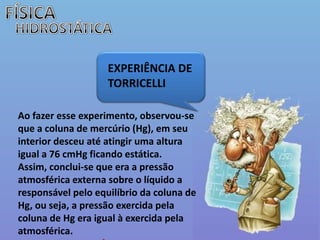 FÍSICAHIDROSTÁTICAEXPERIÊNCIA DE TORRICELLI Ao fazer esse experimento, observou-se que a coluna de mercúrio (Hg), em seu interior desceu até atingir uma altura igual a 76 cmHg ficando estática. Assim, conclui-se que era a pressão atmosférica externa sobre o líquido a responsável pelo equilíbrio da coluna de Hg, ou seja, a pressão exercida pela coluna de Hg era igual à exercida pela atmosférica. 1 atm  76 cmHg
