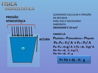 FÍSICAHIDROSTÁTICAQUEREMOS CALCULAR A PRESSÃO NA BOLINHA.PARA ISSO É NECESSÁRIO SABERMOS: GRAVIDADE É 10 m/s²VAMOS LÁ:Pbolinha= Patmosférica + PliquidoPb= Pa + FL/ A  Pa + PL/ A Pb= Pa + m.g/ A  Pa + dL. V.g/ APb= Pa + dL . A. H.g/ APb= Pa + dL . H . gPRESSÃO ATMOSFÉRICA ALTURAP= Pa + dL . H . g