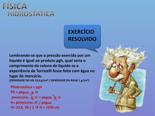 FÍSICAHIDROSTÁTICAEXERCÍCIO  RESOLVIDOLembrando-se que a pressão exercida por um liquido é igual ao produto pgh, qual seria o comprimento da coluna de liquido se a experiência de Torricelli fosse feita com água no lugar de mercúrio. (DENSIDADE DO HG 13,6 g/cm² / DENSIDADE DA ÁGUA 1 g/cm²)Phidrostática = pgHPh = págua . g. Hpmercúrio . g. h’ = págua . g. HH= pmercúrio. H’ / páguaH= 13,6. 76 / 1  H = 1034 cm