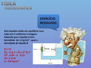 FÍSICAHIDROSTÁTICAEXERCÍCIO  RESOLVIDODois líquidos estão em equilíbrio num tubo em U conforme a imagem. Sabendo que o liquido A tem densidade  de 1,0 g/cm³ , qual a densidade do liquido BP1= P2Pa + d. g. h = Pa + d’. G. h’10³ . 0,05 = d’ . 0,1050= d. 0,10d= 500 kg/m³