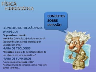 FÍSICAHIDROSTÁTICACONCEITOS SOBRE PRESSÃO-CONCEITO DE PRESSÃO PARA WIKIPÉDIA:“A pressão ou tensão mecânica (símbolo: p) é a força normal (perpendicular à área) exercida por unidade de área.”-PARA OS TEÓLOGOS:“Pressão é o grau de penetrabilidade de um objeto em uma superfície.”-PARA OS FUNKEIROS “ A menina quer pressão então”Não foge muito do conceito a cima, mas com outros sentidos...