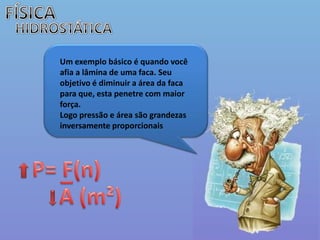 FÍSICAHIDROSTÁTICAUm exemplo básico é quando você afia a lâmina de uma faca. Seu objetivo é diminuir a área da faca para que, esta penetre com maior força.Logo pressão e área são grandezas inversamente proporcionais  P= F(n)_A (m²)