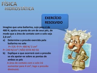 FÍSICAHIDROSTÁTICAEXERCÍCIO  RESOLVIDOImagine que uma bailarina, cujo peso é de 480 N, apóia na ponta de um de seus pés, de modo que a área de contato com o solo seja 2,0 cm².  Determine a pressão exercida pela bailarina no solo P= F/A  P= 480 N/ 2 cm² P= 240 N/cm² ( NÃO ESTA NO SI) Explique o que ocorrerá com a pressão se ela apoiar-se sobre as pontas de ambos os pésA área de contato com o solo irá aumentar para 4 cm², logo a pressão diminuirá. 