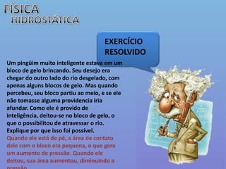 FÍSICAHIDROSTÁTICAEXERCÍCIO  RESOLVIDOUm pingüim muito inteligente estava em um bloco de gelo brincando. Seu desejo era chegar do outro lado do rio desgelado, com apenas alguns blocos de gelo. Mas quando percebeu, seu bloco partiu ao meio, e se ele não tomasse alguma providencia iria afundar. Como ele é provido de inteligência, deitou-se no bloco de gelo, o que o possibilitou de atravessar o rio. Explique por que isso foi possível. Quando ele está de pé, a área de contato dele com o bloco era pequena, o que gera um aumento de pressão. Quando ele deitou, sua área aumentou, diminuindo a pressão. 
