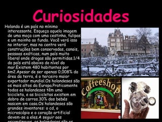 Curiosidades Holanda é um país no mínimo interessante. Esqueça aquela imagem de uma moça com uma cestinha, tulipas e um moinho ao fundo. Você verá isso no interior, mas no centro verá construções bem conservadas, canais, pessoas exóticas, num país muito liberal onde drogas são permitidas.1/4 do país está abaixo do nível do mar.Existem 480 habitantes por km2.Apesar de ser apenas 0,008% da área da terra, é o terceiro maior exportador mundial.Os holandeses são os mais altos da Europa.Praticamente todos os holandeses têm uma bicicleta, e as bicicletas existem em dobro de carros.30% dos bebés nascem em casa.Os holandeses são grandes inventores: o cd, o microscópio e o coração artificial devem-se a eles.A seguir aos escandinavos, os holandeses são os maiores consumidores de café.A população holandesa é uma das mais jovens da Europa. 