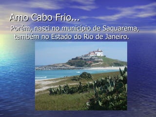 Amo Cabo Frio... Porém, nasci no município de Saquarema, também no Estado do Rio de Janeiro. 