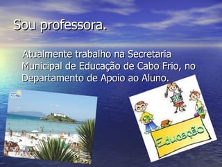Sou professora. Atualmente trabalho na Secretaria Municipal de Educação de Cabo Frio, no Departamento de Apoio ao Aluno. 