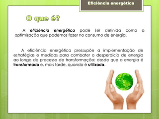     Eficiência energéticaO que é?       A eficiência energéticapode ser definida como a optimização que podemos fazer no consumo de energia.       A eficiência energética pressupõe a implementação de estratégias e medidas para combater o desperdício de energia ao longo do processo de transformação: desde que a energia é transformada e, mais tarde, quando é utilizada.