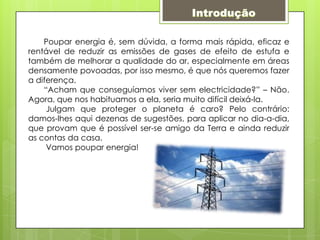 Introdução       Poupar energia é, sem dúvida, a forma mais rápida, eficaz e rentável de reduzir as emissões de gases de efeito de estufa e também de melhorar a qualidade do ar, especialmente em áreas densamente povoadas, por isso mesmo, é que nós queremos fazer a diferença.        “Acham que conseguíamos viver sem electricidade?” – Não. Agora, que nos habituamos a ela, seria muito difícil deixá-la. Julgam que proteger o planeta é caro? Pelo contrário: damos-lhes aqui dezenas de sugestões, para aplicar no dia-a-dia, que provam que é possível ser-se amigo da Terra e ainda reduzir as contas da casa.        Vamos poupar energia!