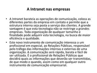 A Intranet nas empresasA Intranet barateia as operações de comunicação, coloca as diferentes partes da empresa em contato e permite que a estrutura interna seja posta a serviço dos clientes. A grande vantagem é que esta tecnologia não se restringe a grandes empresas. Toda organização de qualquer tamanho e finalidade pode adquirir esta tecnologia, na busca de maior eficiência e qualidade.Este novo instrumento de comunicação interessa a um profissional em especial, ao Relações Públicas, responsável pelo tráfego das informações internas e externas de uma organização. A comunicação será rápida, barata e fácil de ser utilizada. É o profissional de Relações Públicas que decidirá quais as informações que deverão ser transmitidas, de que modo e quando, assim como em qualquer outro instrumento de comunicação empresarial.