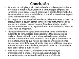 ConclusãoAs novas tecnologias já são realidades dentro das organizações. A Internet e a Intranet revolucionam a comunicação empresarial, tornando-se um processo ágil, produtivo e barato. Neste trabalho foram analisadas suas possibilidades e também suas desvantagens como meio de comunicação.Estratégias de comunicação formuladas pelas empresas, a partir de agora, podem e devem contar com os novos instrumentos que a Internet e a Intranet proporcionam. Daqui por diante, muitas mudanças devem ocorrer, algumas foram aqui analisadas, e outras talvez nem se imaginem.Técnicos e estudiosos apostam na Intranet como um modelo excelente de comunicação organizacional. Os obstáculos que haviam, não permitindo que a informação chegasse a todos, tendem a desmoronar com esta nova tecnologia. A comunicação interna terá, mais do que nunca, que seguir um planejamento estratégico, bem definido e atraente para seus públicos, porque a Internet trouxe a interatividade, e o profissional de comunicação deve saber atrair o público-alvo.Para o Relações Públicas, profissional de comunicação organizacional, a Intranet traz várias possibilidades de aproveitamento, aumentando a eficácia e a eficiência.